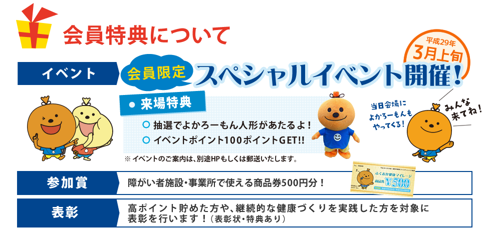 会員特典について イベント 会員限定スペシャルイベント開催! 参加賞 障がい者施設・事業所で使える商品券500円分!表彰 高ポイント貯めた方や、継続的な健康づくりを実践した方を対象に表彰を行います!